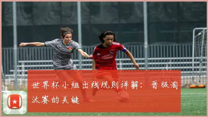 世界杯小组出线规则详解：晋级淘汰赛的关键