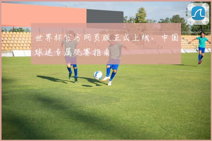 世界杯官方网页版正式上线，中国球迷专属观赛指南