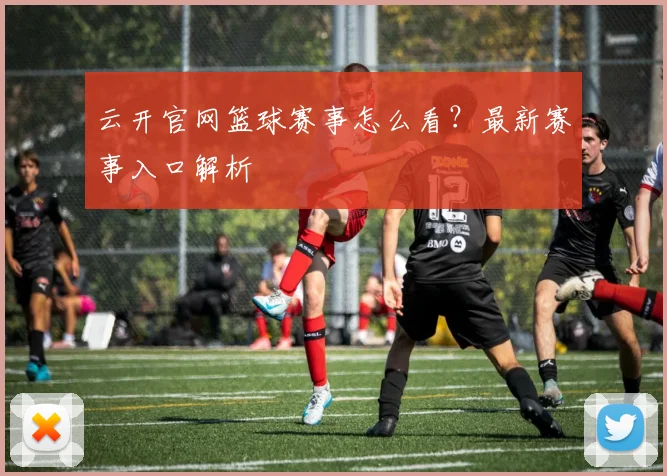 云开官网篮球赛事怎么看？最新赛事入口解析