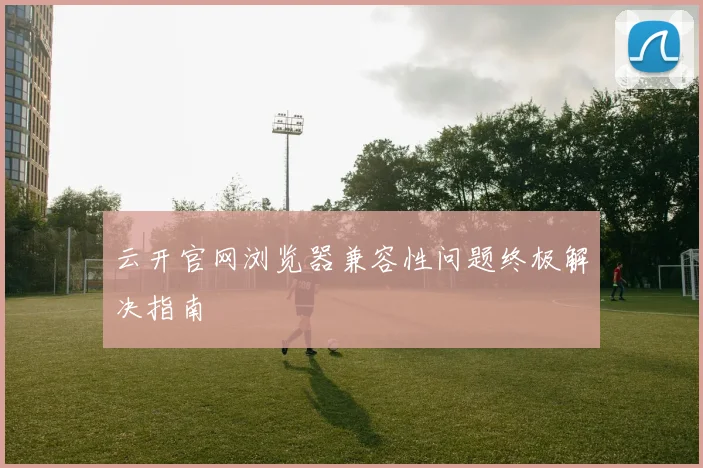 云开官网浏览器兼容性问题终极解决指南